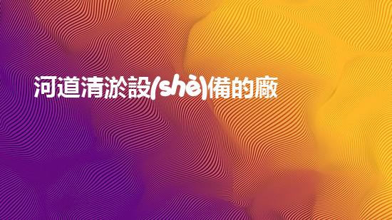 河道清淤設(shè)備的廠家解放城市水系：提升都市環(huán)境的革新方案！
